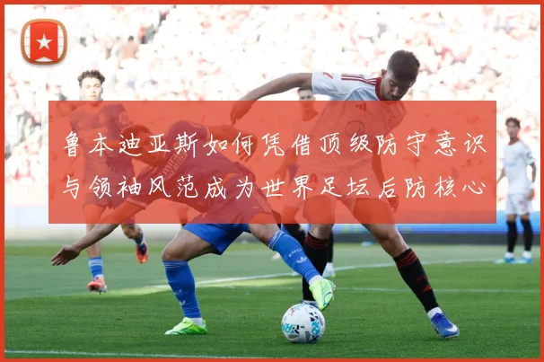 鲁本迪亚斯如何凭借顶级防守意识与领袖风范成为世界足坛后防核心人物：最新赛事动态与深度分析