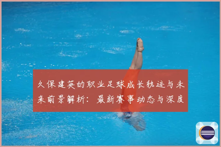 久保建英的职业足球成长轨迹与未来前景解析：最新赛事动态与深度分析