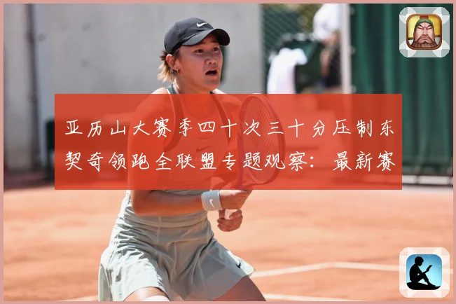 亚历山大赛季四十次三十分压制东契奇领跑全联盟专题观察：最新赛事动态与深度分析