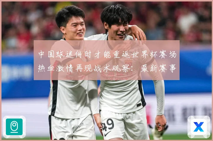 中国球迷何时才能重返世界杯赛场热血激情再现战术观察：最新赛事动态与深度分析
