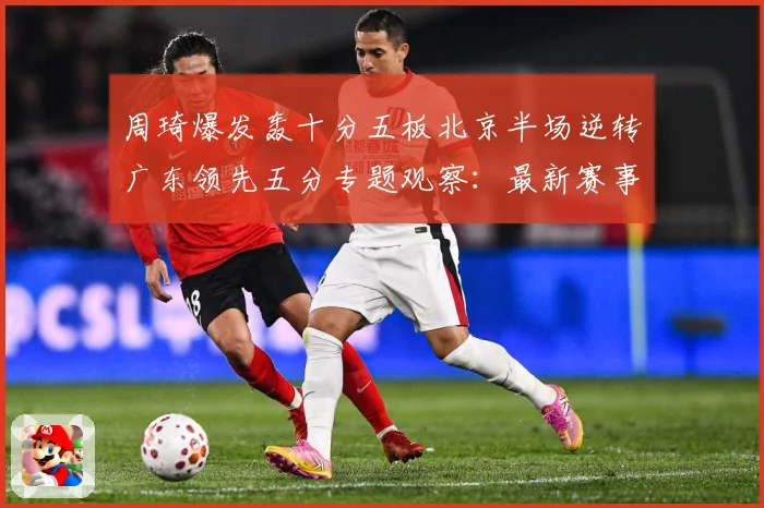 周琦爆发轰十分五板北京半场逆转广东领先五分专题观察：最新赛事动态与深度分析