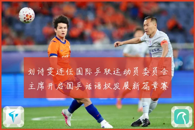 刘诗雯连任国际乒联运动员委员会主席开启国乒话语权发展新篇章赛场解读：最新赛事动态与深度分析