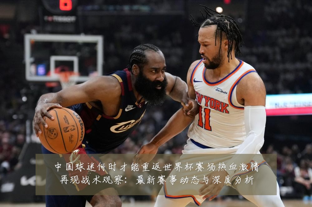 中国球迷何时才能重返世界杯赛场热血激情再现战术观察:最新赛事动态与深度分析