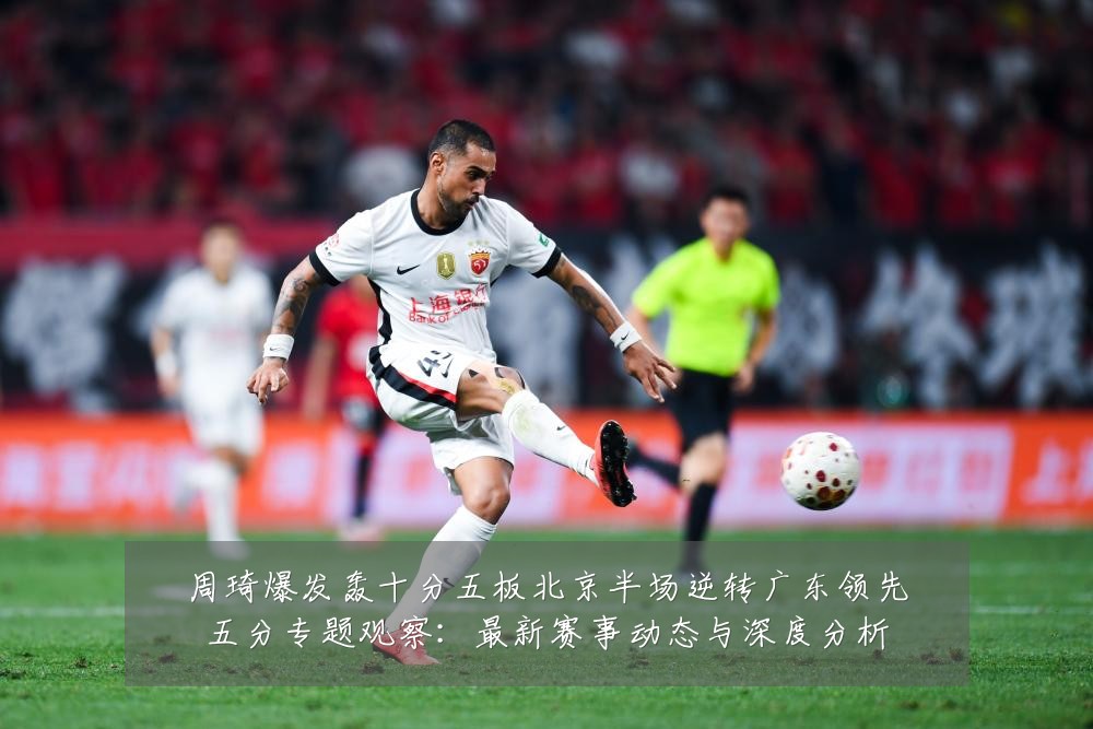 周琦爆发轰十分五板北京半场逆转广东领先五分专题观察:最新赛事动态与深度分析