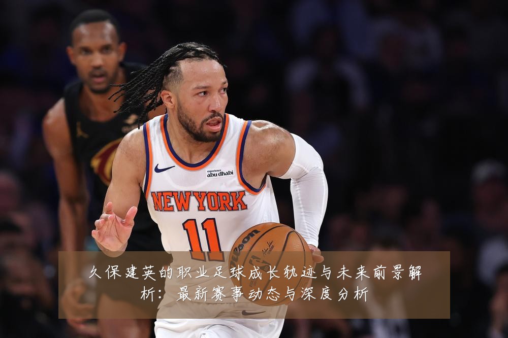 久保建英的职业足球成长轨迹与未来前景解析:最新赛事动态与深度分析