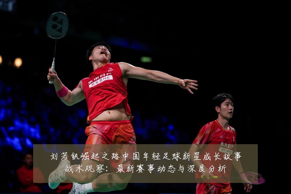 刘若钒崛起之路中国年轻足球新星成长故事战术观察:最新赛事动态与深度分析
